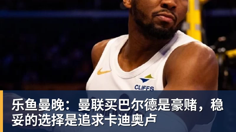 乐鱼官网乐鱼曼晚：曼联买巴尔德是豪赌，稳妥的选择是追求卡迪奥卢