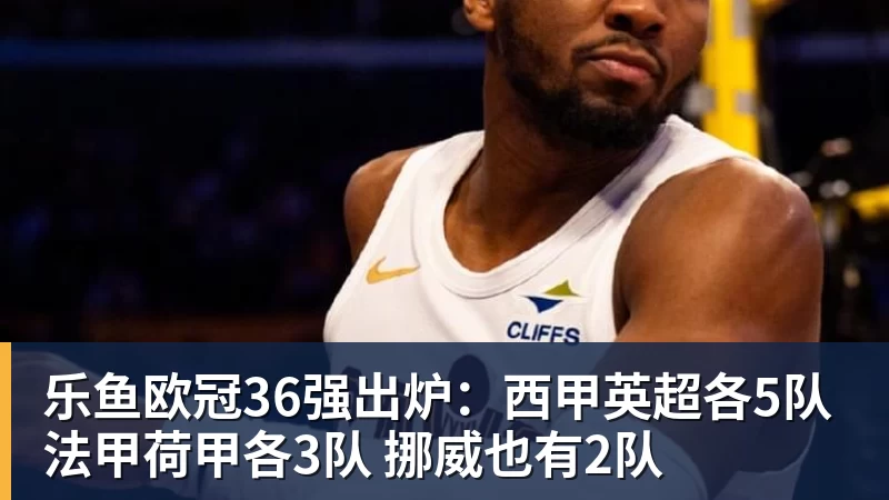 乐鱼欧冠36强出炉：西甲英超各5队 法甲荷甲各3队 挪威也有2队