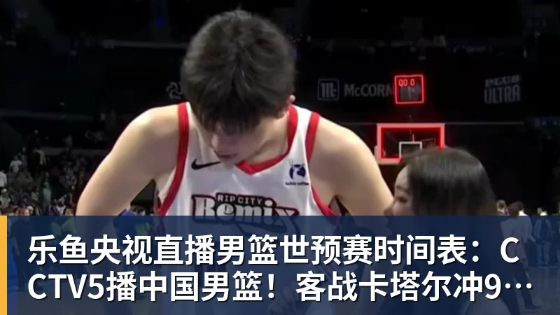 乐鱼央视直播男篮世预赛时间表：CCTV5播中国男篮！客战卡塔尔冲9连胜