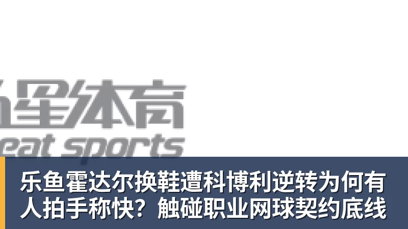 乐鱼霍达尔换鞋遭科博利逆转为何有人拍手称快？触碰职业网球契约底线